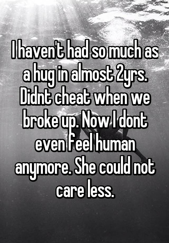 I haven't had so much as a hug in almost 2yrs. Didnt cheat when we broke up. Now I dont even feel human anymore. She could not care less.