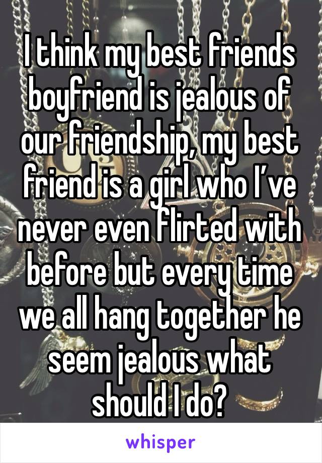 I think my best friends boyfriend is jealous of our friendship, my best friend is a girl who I’ve never even flirted with before but every time we all hang together he seem jealous what should I do?