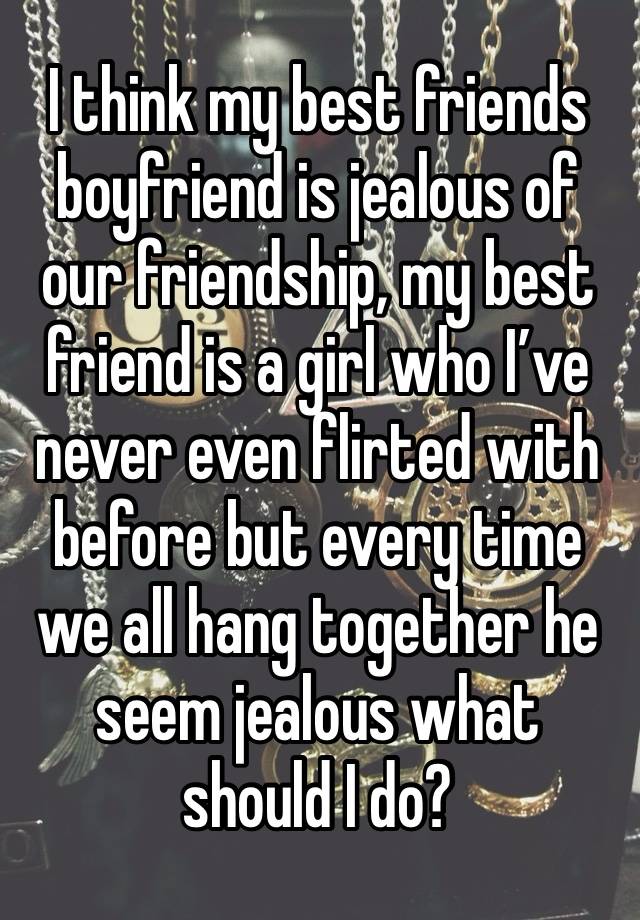 I think my best friends boyfriend is jealous of our friendship, my best friend is a girl who I’ve never even flirted with before but every time we all hang together he seem jealous what should I do?