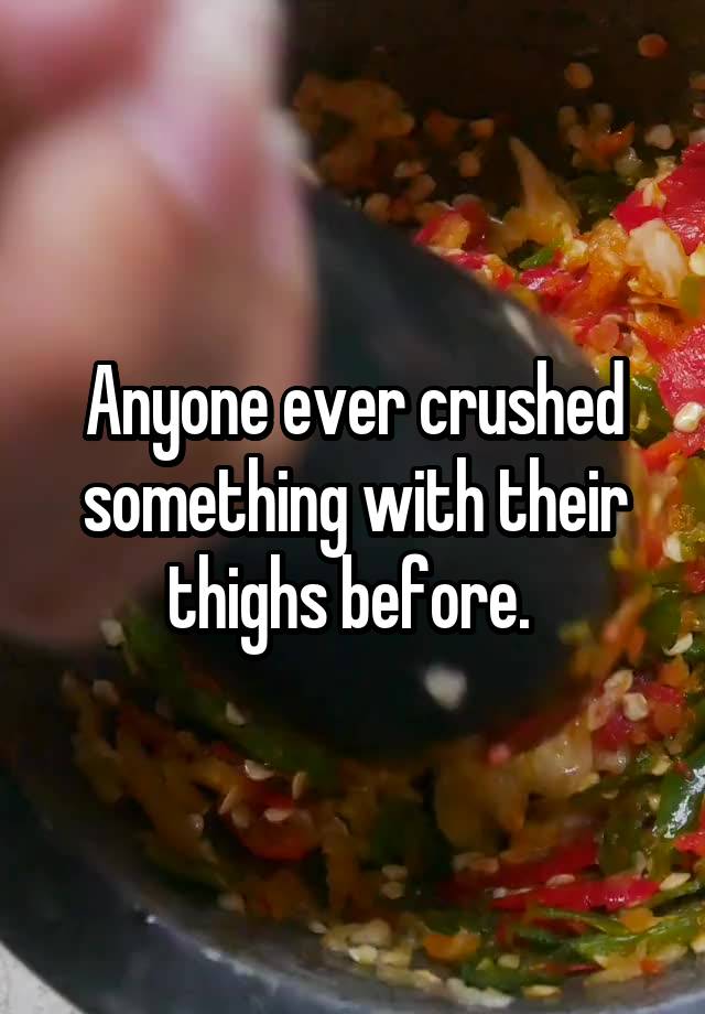 Anyone ever crushed something with their thighs before. 