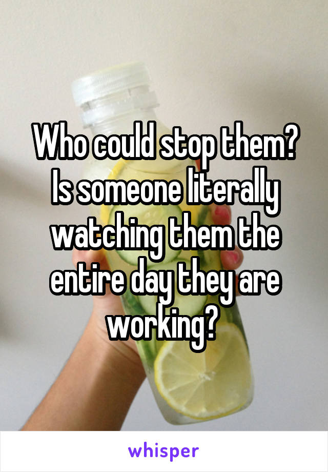Who could stop them? Is someone literally watching them the entire day they are working? 