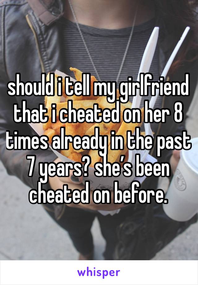 should i tell my girlfriend that i cheated on her 8 times already in the past 7 years? she’s been cheated on before. 