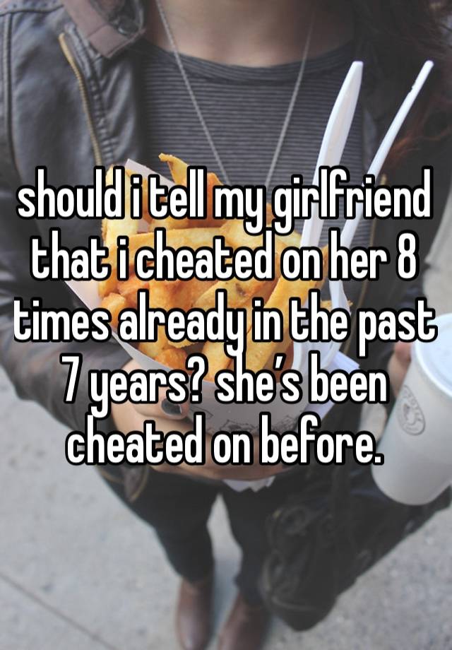 should i tell my girlfriend that i cheated on her 8 times already in the past 7 years? she’s been cheated on before. 