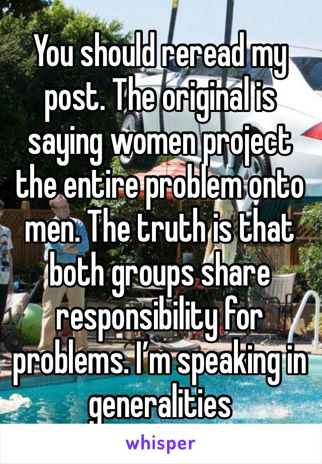 You should reread my post. The original is saying women project the entire problem onto men. The truth is that both groups share responsibility for problems. I’m speaking in generalities