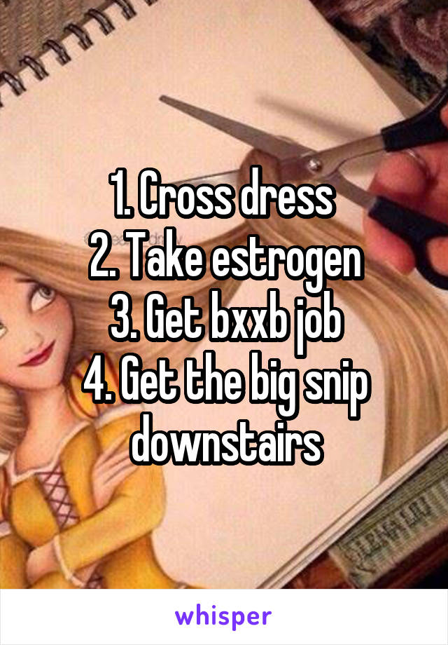 1. Cross dress 
2. Take estrogen
3. Get bxxb job
4. Get the big snip downstairs