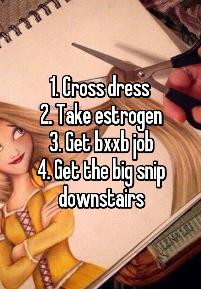 1. Cross dress 
2. Take estrogen
3. Get bxxb job
4. Get the big snip downstairs