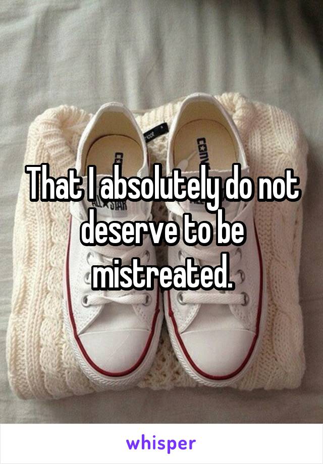 That I absolutely do not deserve to be mistreated.