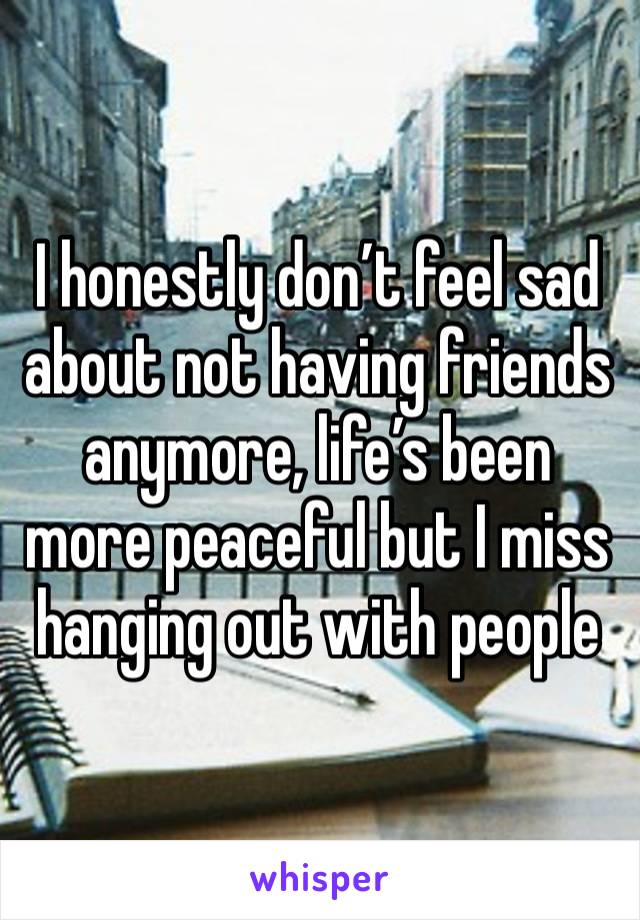 I honestly don’t feel sad about not having friends anymore, life’s been more peaceful but I miss hanging out with people