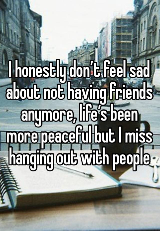 I honestly don’t feel sad about not having friends anymore, life’s been more peaceful but I miss hanging out with people