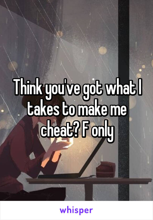 Think you've got what I takes to make me cheat? F only