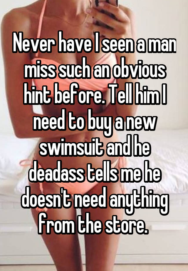 Never have I seen a man miss such an obvious hint before. Tell him I need to buy a new swimsuit and he deadass tells me he doesn't need anything from the store. 