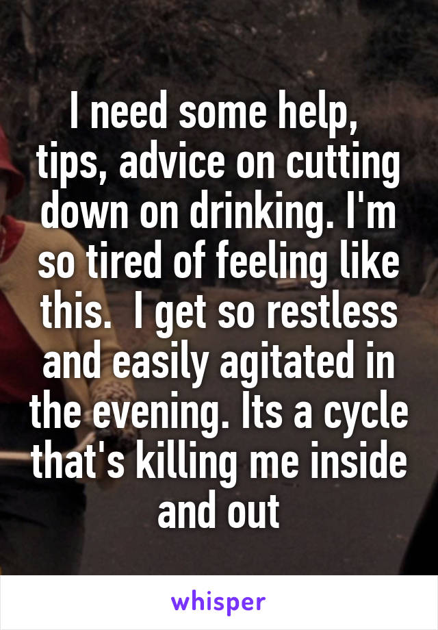 I need some help,  tips, advice on cutting down on drinking. I'm so tired of feeling like this.  I get so restless and easily agitated in the evening. Its a cycle that's killing me inside and out