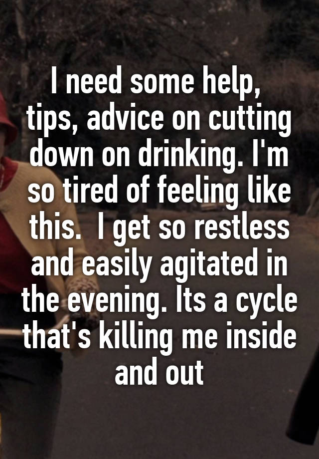 I need some help,  tips, advice on cutting down on drinking. I'm so tired of feeling like this.  I get so restless and easily agitated in the evening. Its a cycle that's killing me inside and out