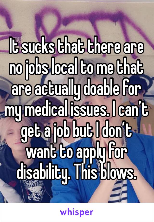 It sucks that there are no jobs local to me that are actually doable for my medical issues. I can’t get a job but I don’t want to apply for disability. This blows.