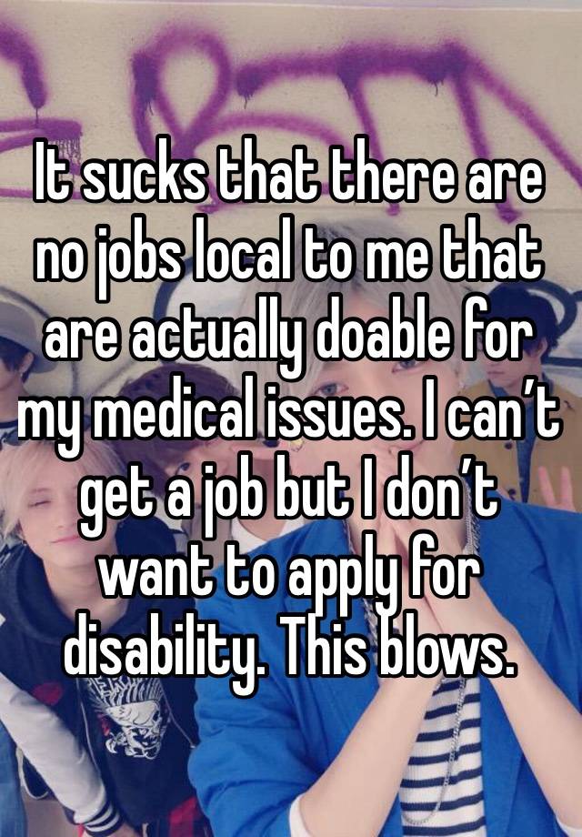 It sucks that there are no jobs local to me that are actually doable for my medical issues. I can’t get a job but I don’t want to apply for disability. This blows.