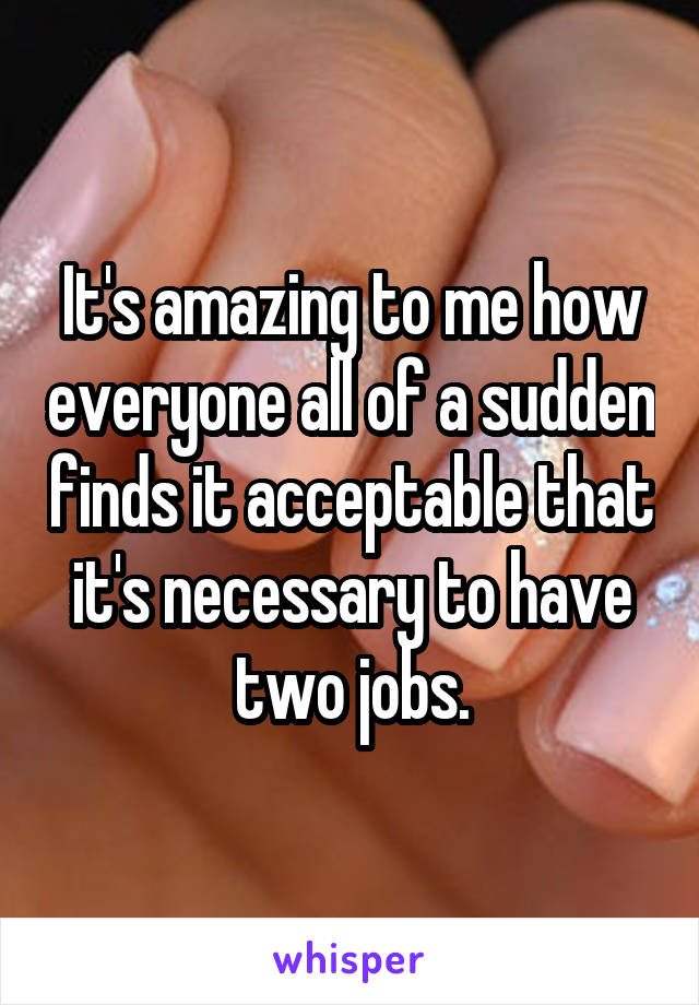 It's amazing to me how everyone all of a sudden finds it acceptable that it's necessary to have two jobs.