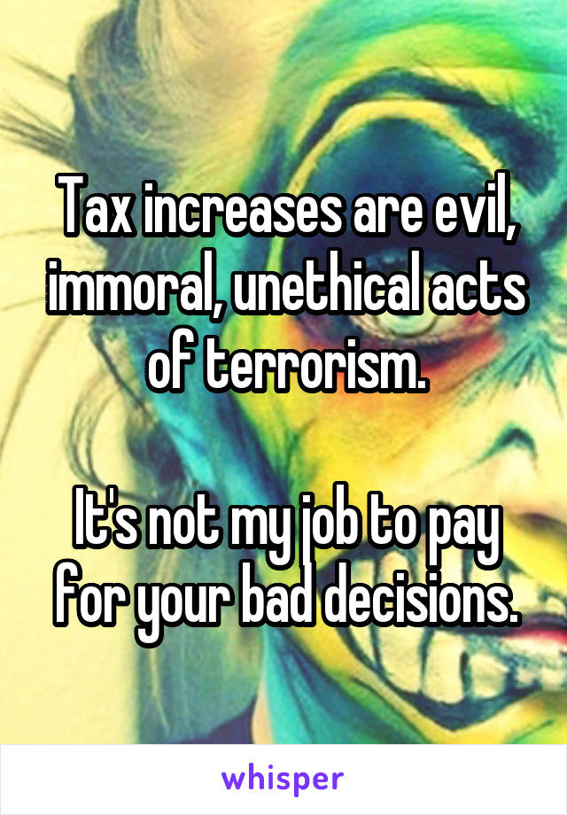 Tax increases are evil, immoral, unethical acts of terrorism.

It's not my job to pay for your bad decisions.