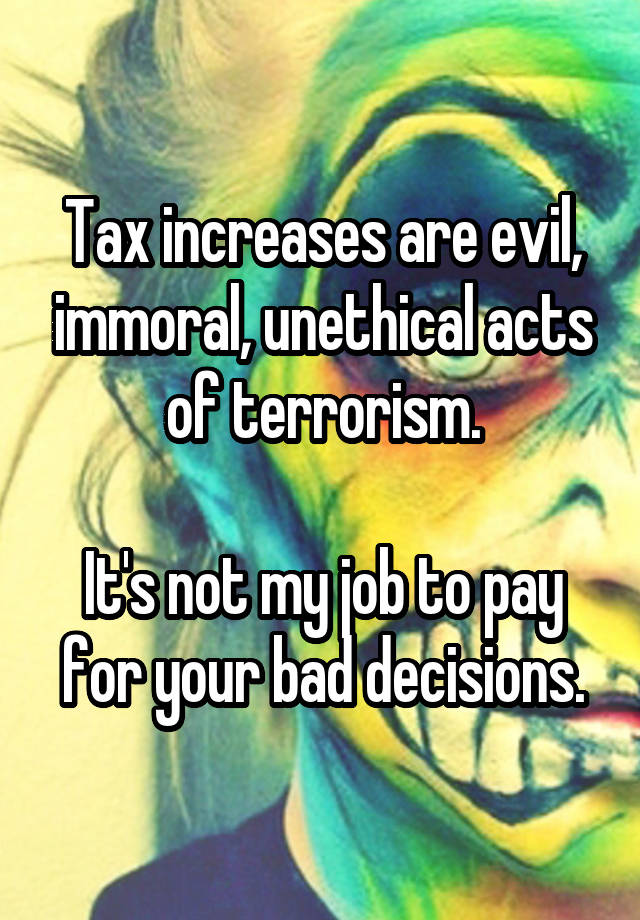 Tax increases are evil, immoral, unethical acts of terrorism.

It's not my job to pay for your bad decisions.