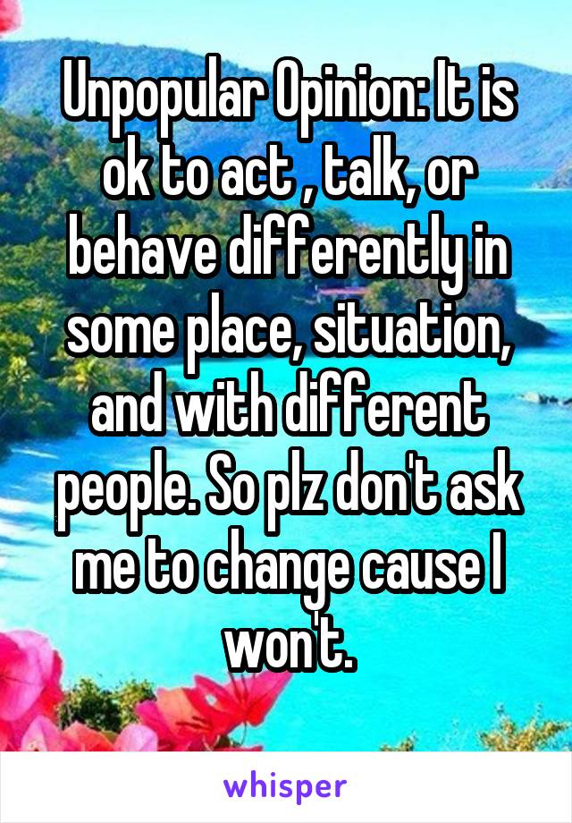 Unpopular Opinion: It is ok to act , talk, or behave differently in some place, situation, and with different people. So plz don't ask me to change cause I won't.
