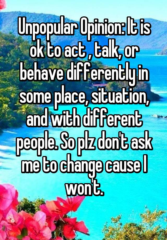 Unpopular Opinion: It is ok to act , talk, or behave differently in some place, situation, and with different people. So plz don't ask me to change cause I won't.
