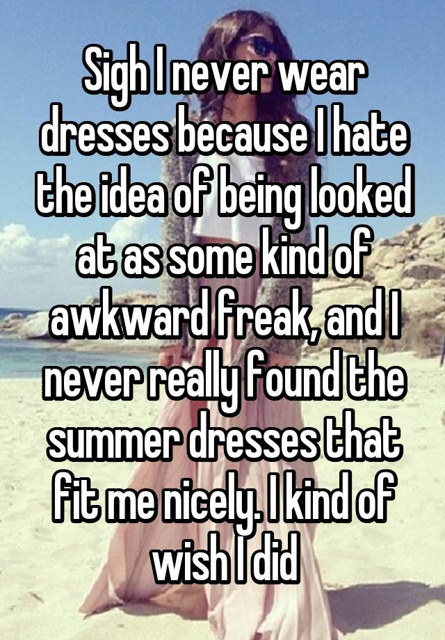 Sigh I never wear dresses because I hate the idea of being looked at as some kind of awkward freak, and I never really found the summer dresses that fit me nicely. I kind of wish I did