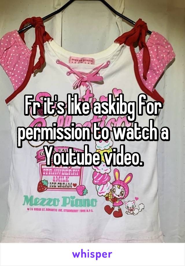 Fr it's like askibg for permission to watch a Youtube video.