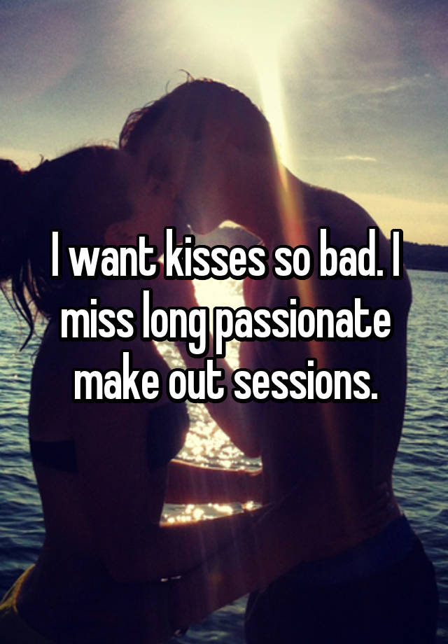 I want kisses so bad. I miss long passionate make out sessions.