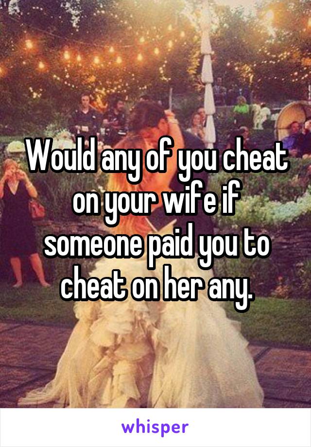 Would any of you cheat on your wife if someone paid you to cheat on her any.