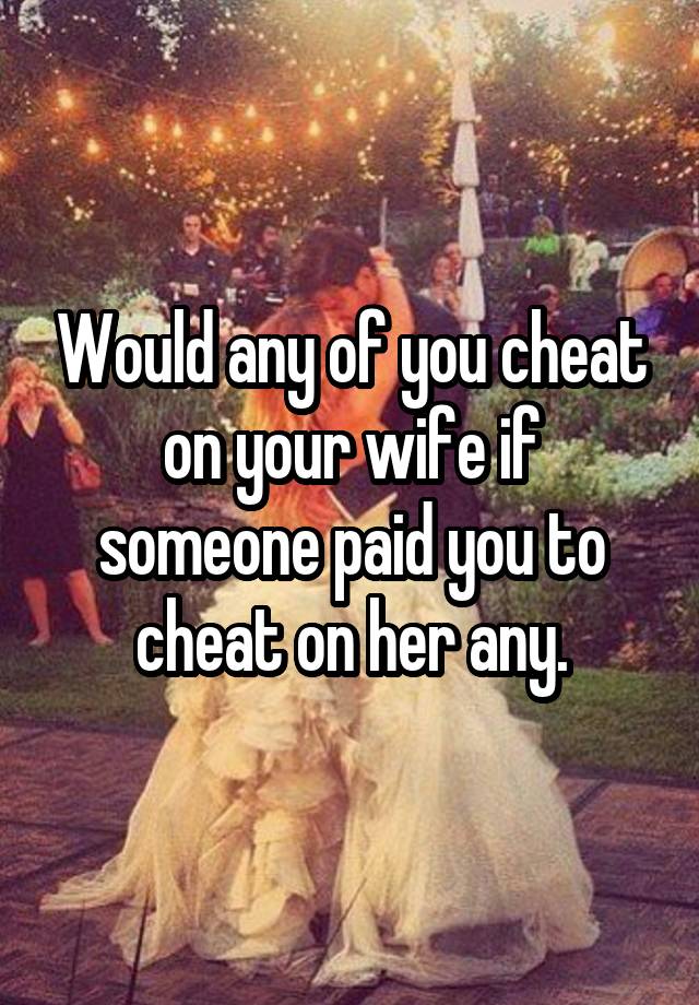 Would any of you cheat on your wife if someone paid you to cheat on her any.