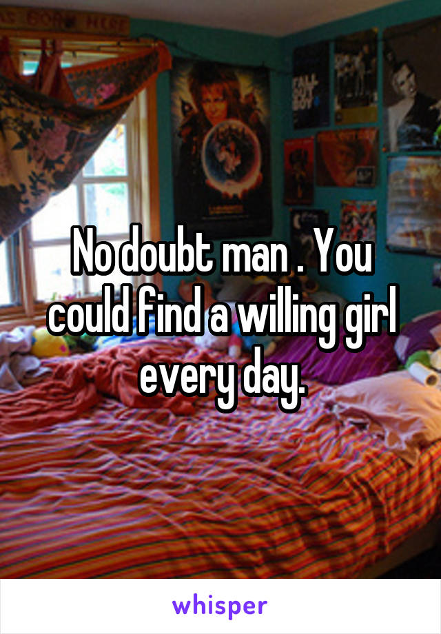 No doubt man . You could find a willing girl every day.