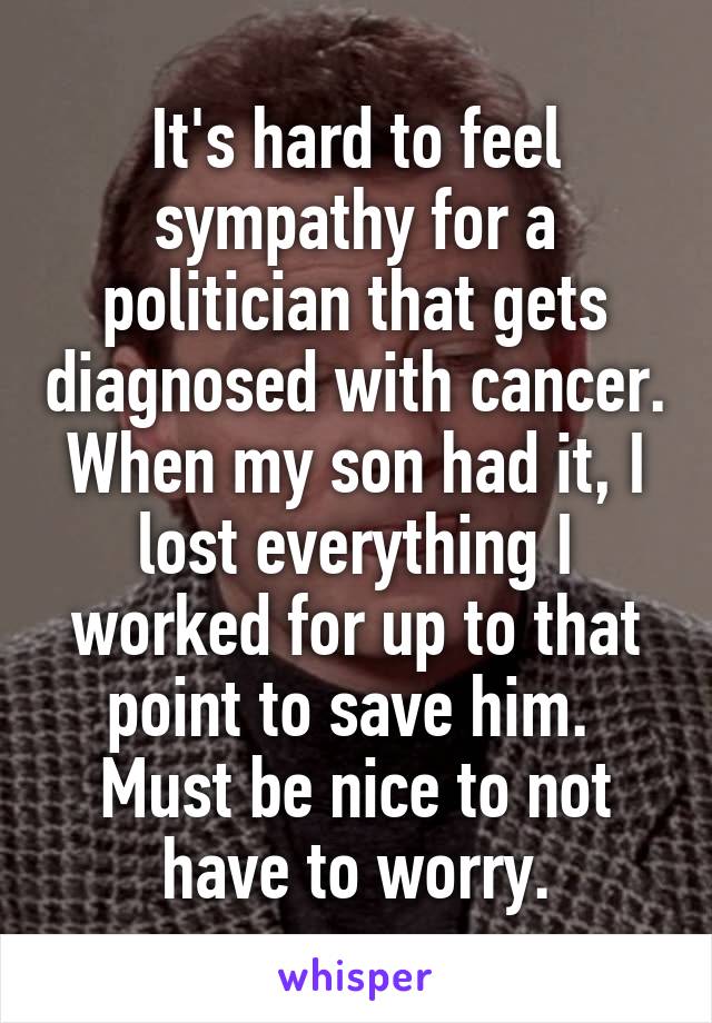 It's hard to feel sympathy for a politician that gets diagnosed with cancer.
When my son had it, I lost everything I worked for up to that point to save him. 
Must be nice to not have to worry.