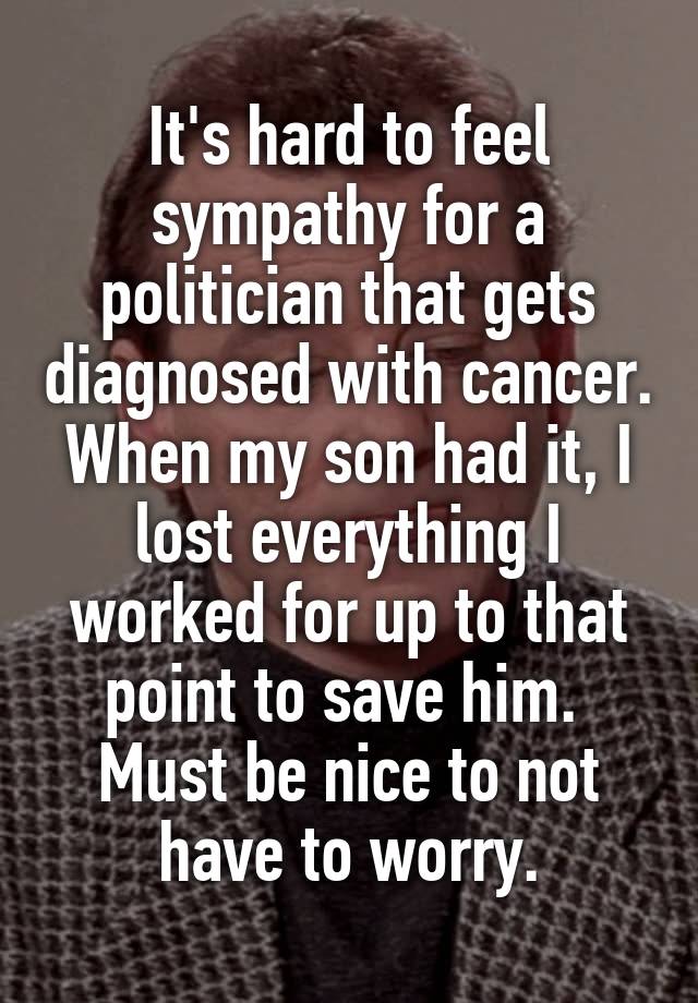 It's hard to feel sympathy for a politician that gets diagnosed with cancer.
When my son had it, I lost everything I worked for up to that point to save him. 
Must be nice to not have to worry.