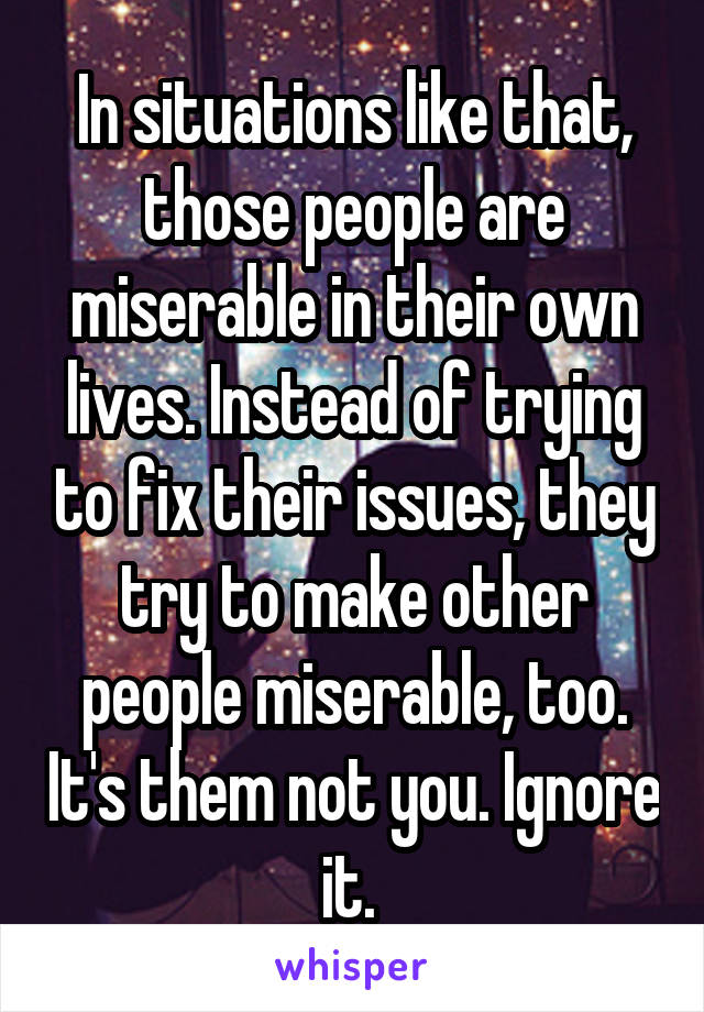 In situations like that, those people are miserable in their own lives. Instead of trying to fix their issues, they try to make other people miserable, too. It's them not you. Ignore it. 