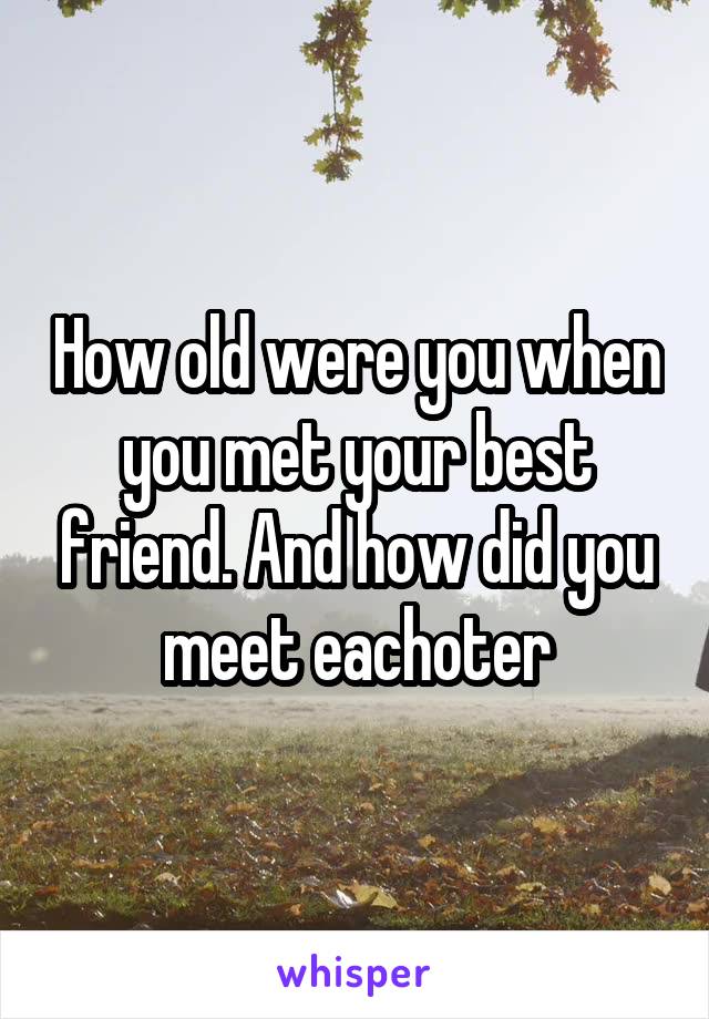 How old were you when you met your best friend. And how did you meet eachoter