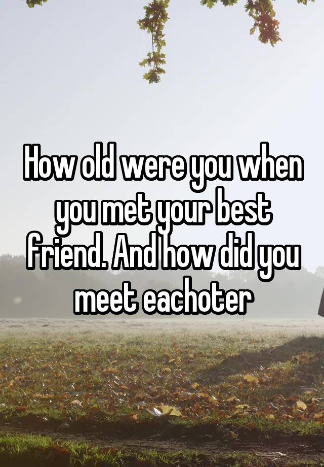 How old were you when you met your best friend. And how did you meet eachoter