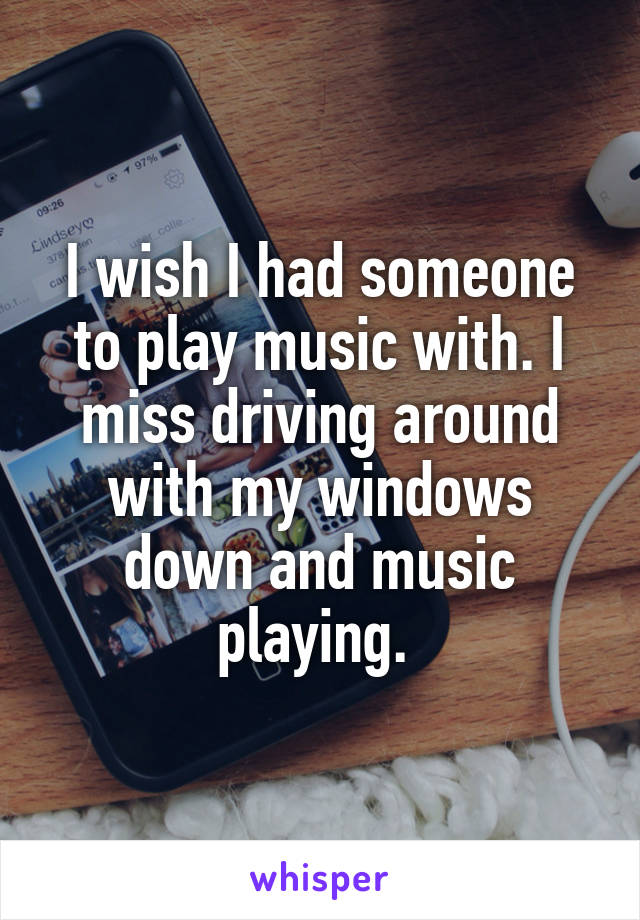 I wish I had someone to play music with. I miss driving around with my windows down and music playing. 