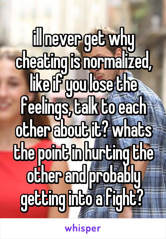 ill never get why cheating is normalized, like if you lose the feelings, talk to each other about it? whats the point in hurting the other and probably getting into a fight? 