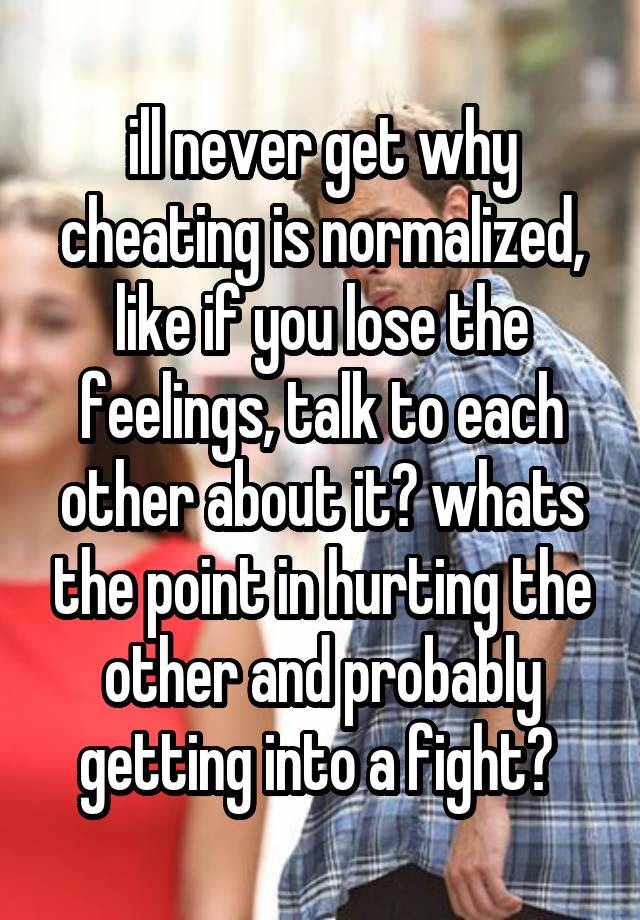 ill never get why cheating is normalized, like if you lose the feelings, talk to each other about it? whats the point in hurting the other and probably getting into a fight? 