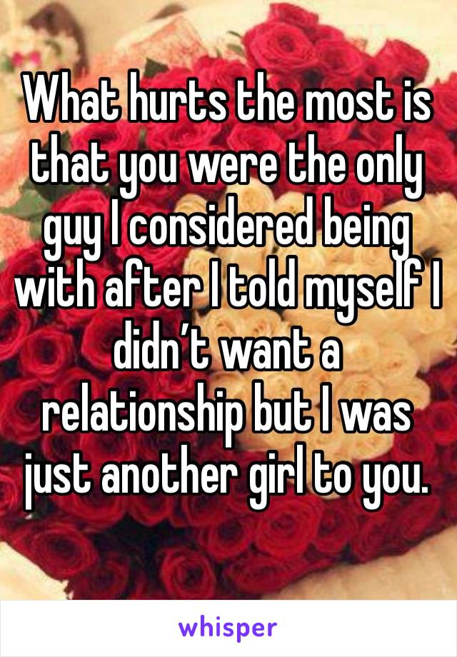 What hurts the most is that you were the only guy I considered being with after I told myself I didn’t want a relationship but I was just another girl to you.