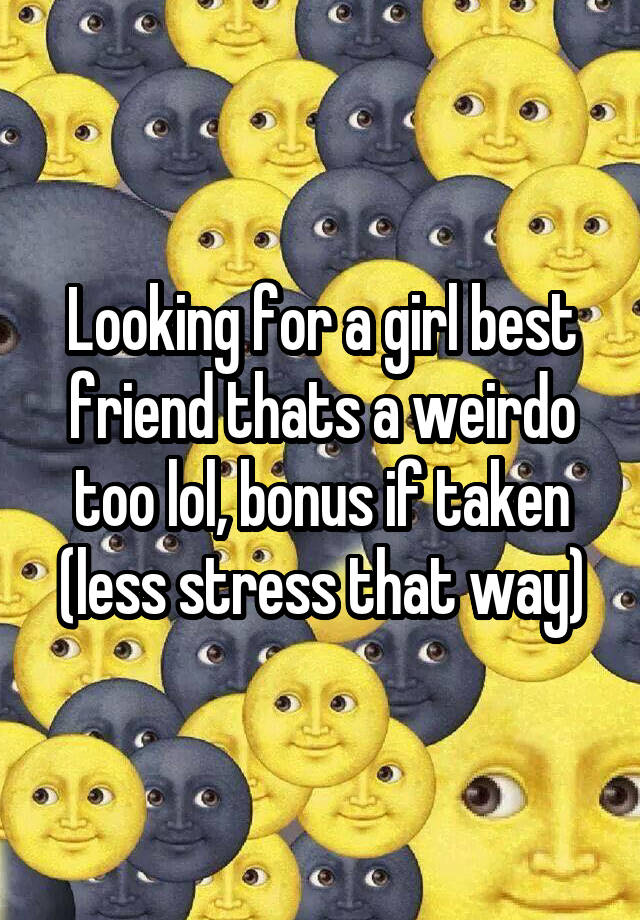 Looking for a girl best friend thats a weirdo too lol, bonus if taken (less stress that way)