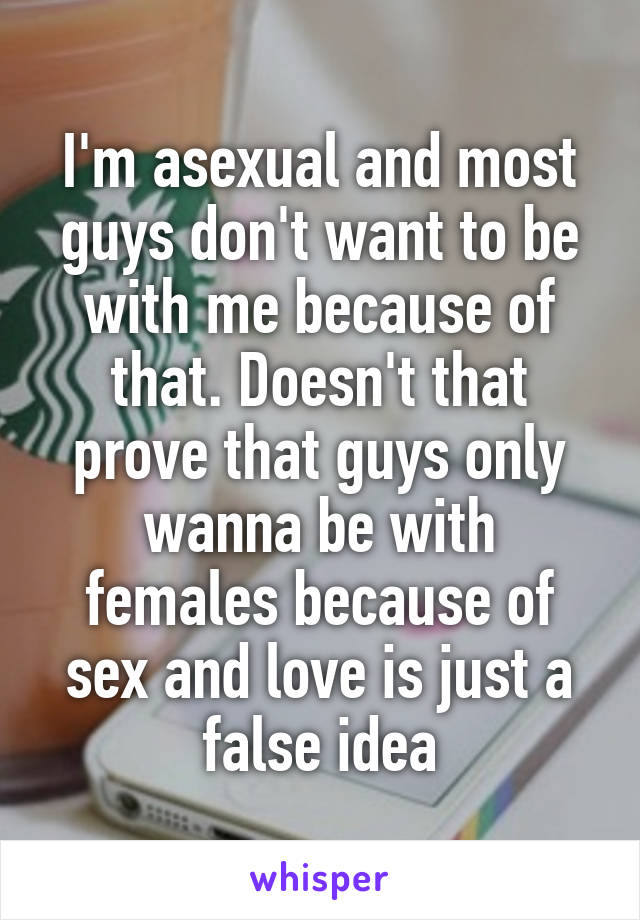 I'm asexual and most guys don't want to be with me because of that. Doesn't that prove that guys only wanna be with females because of sex and love is just a false idea