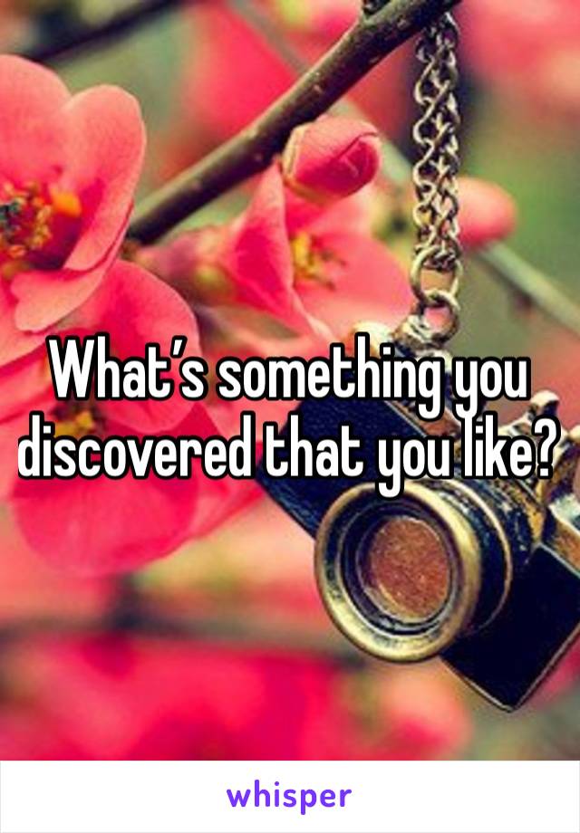 What’s something you discovered that you like?