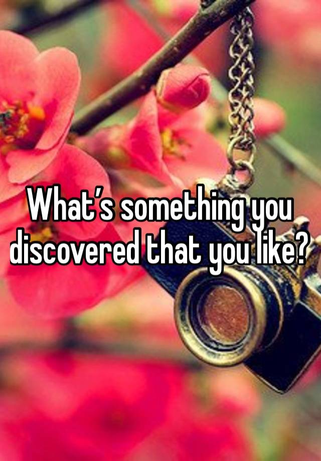 What’s something you discovered that you like?