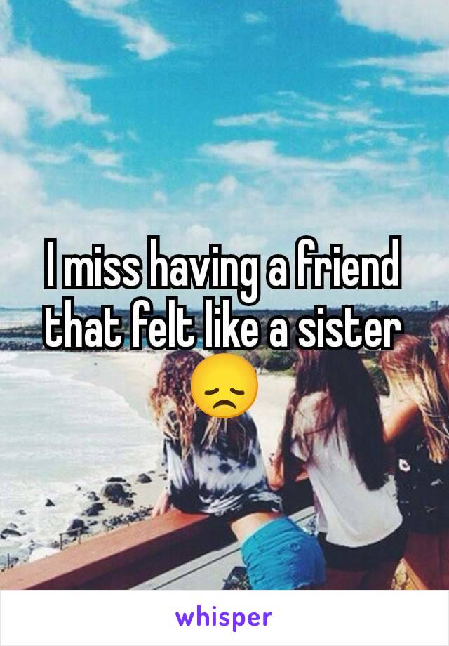 I miss having a friend that felt like a sister 😞