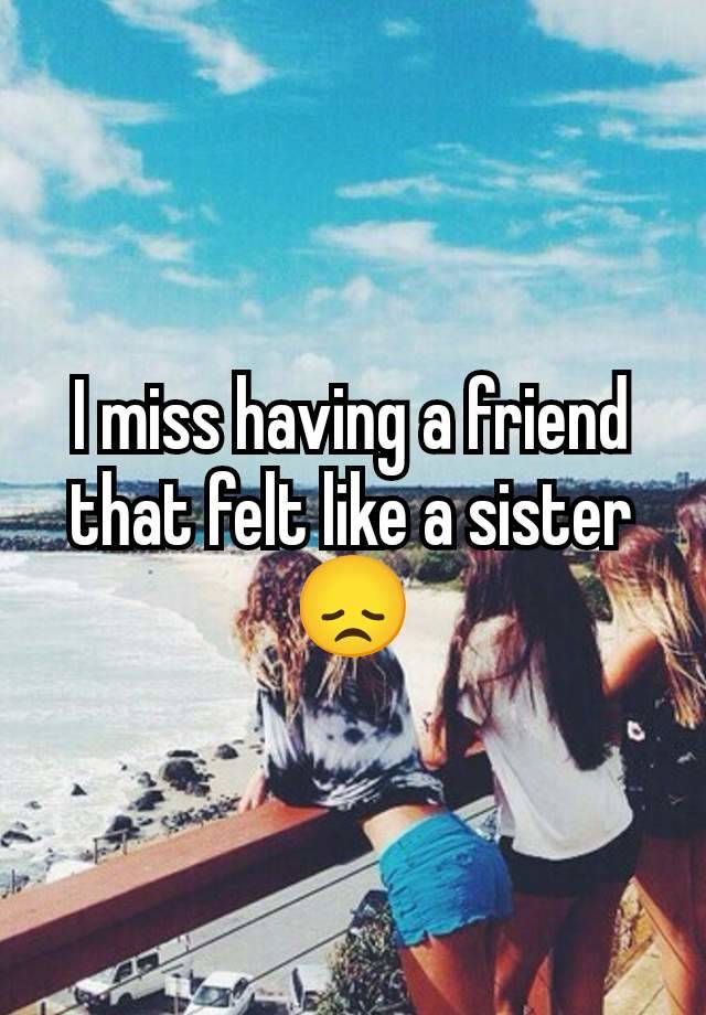 I miss having a friend that felt like a sister 😞