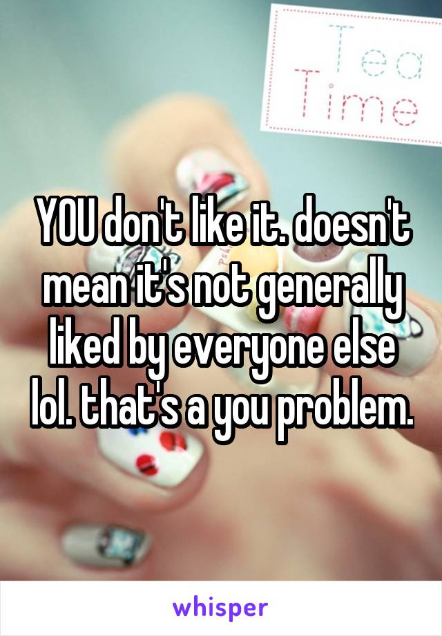 YOU don't like it. doesn't mean it's not generally liked by everyone else lol. that's a you problem.