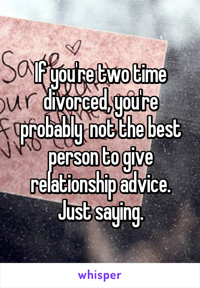 If you're two time divorced, you're probably  not the best person to give relationship advice. Just saying.