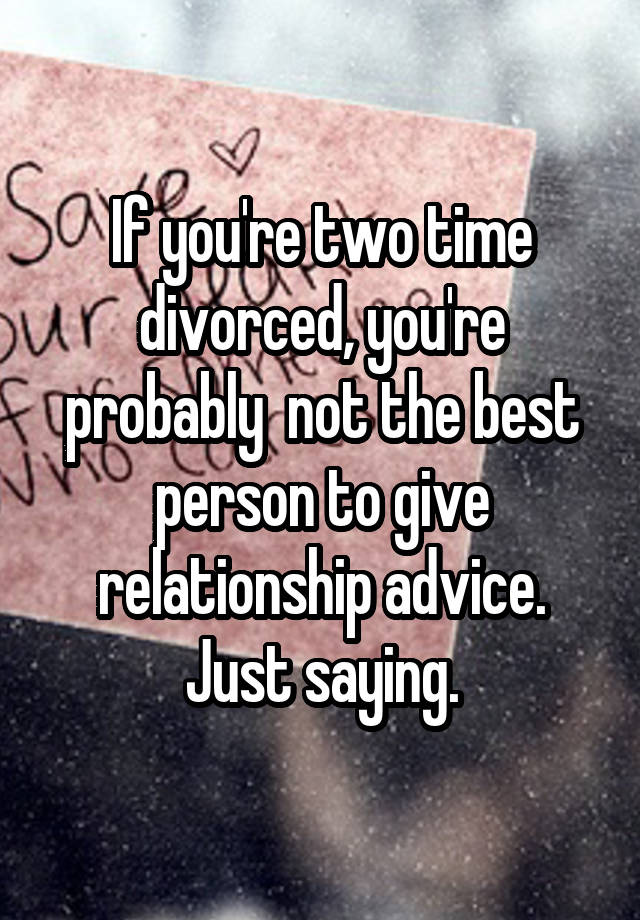 If you're two time divorced, you're probably  not the best person to give relationship advice. Just saying.