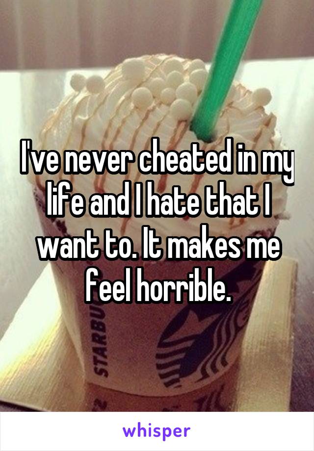 I've never cheated in my life and I hate that I want to. It makes me feel horrible.