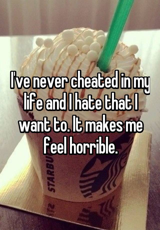 I've never cheated in my life and I hate that I want to. It makes me feel horrible.